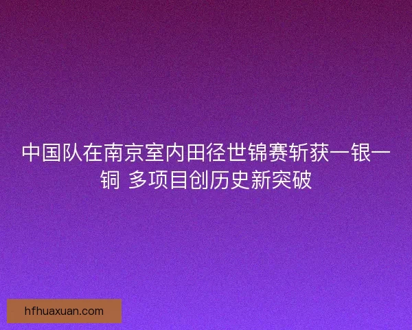 中国队在南京室内田径世锦赛斩获一银一铜 多项目创历史新突破