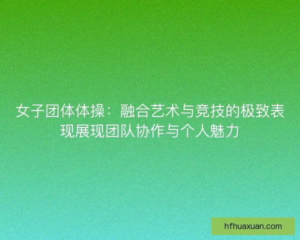 女子团体体操：融合艺术与竞技的极致表现展现团队协作与个人魅力