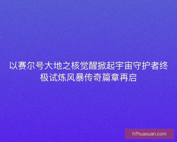 以赛尔号大地之核觉醒掀起宇宙守护者终极试炼风暴传奇篇章再启