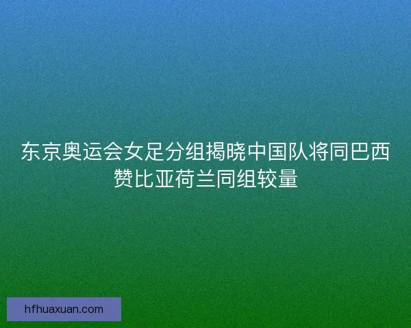 东京奥运会女足分组揭晓中国队将同巴西赞比亚荷兰同组较量