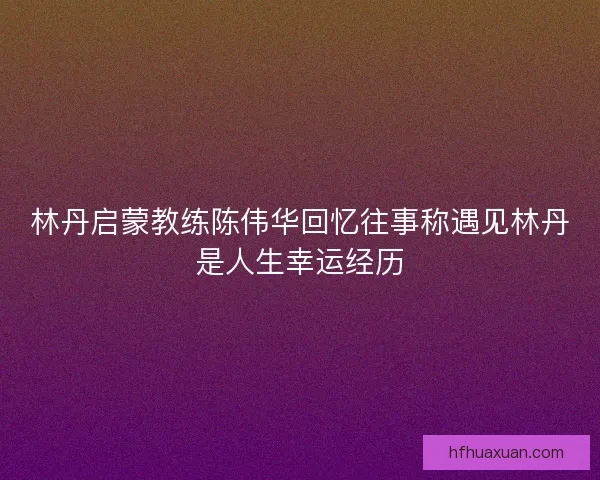 林丹启蒙教练陈伟华回忆往事称遇见林丹是人生幸运经历