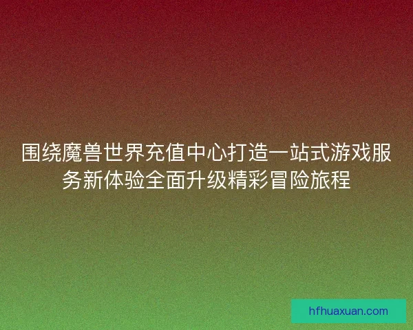 围绕魔兽世界充值中心打造一站式游戏服务新体验全面升级精彩冒险旅程