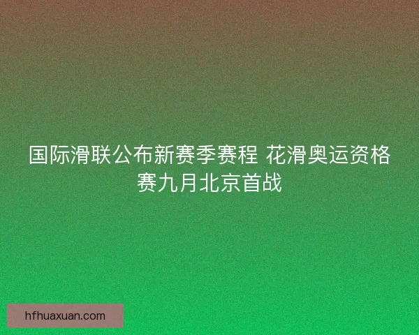 国际滑联公布新赛季赛程 花滑奥运资格赛九月北京首战
